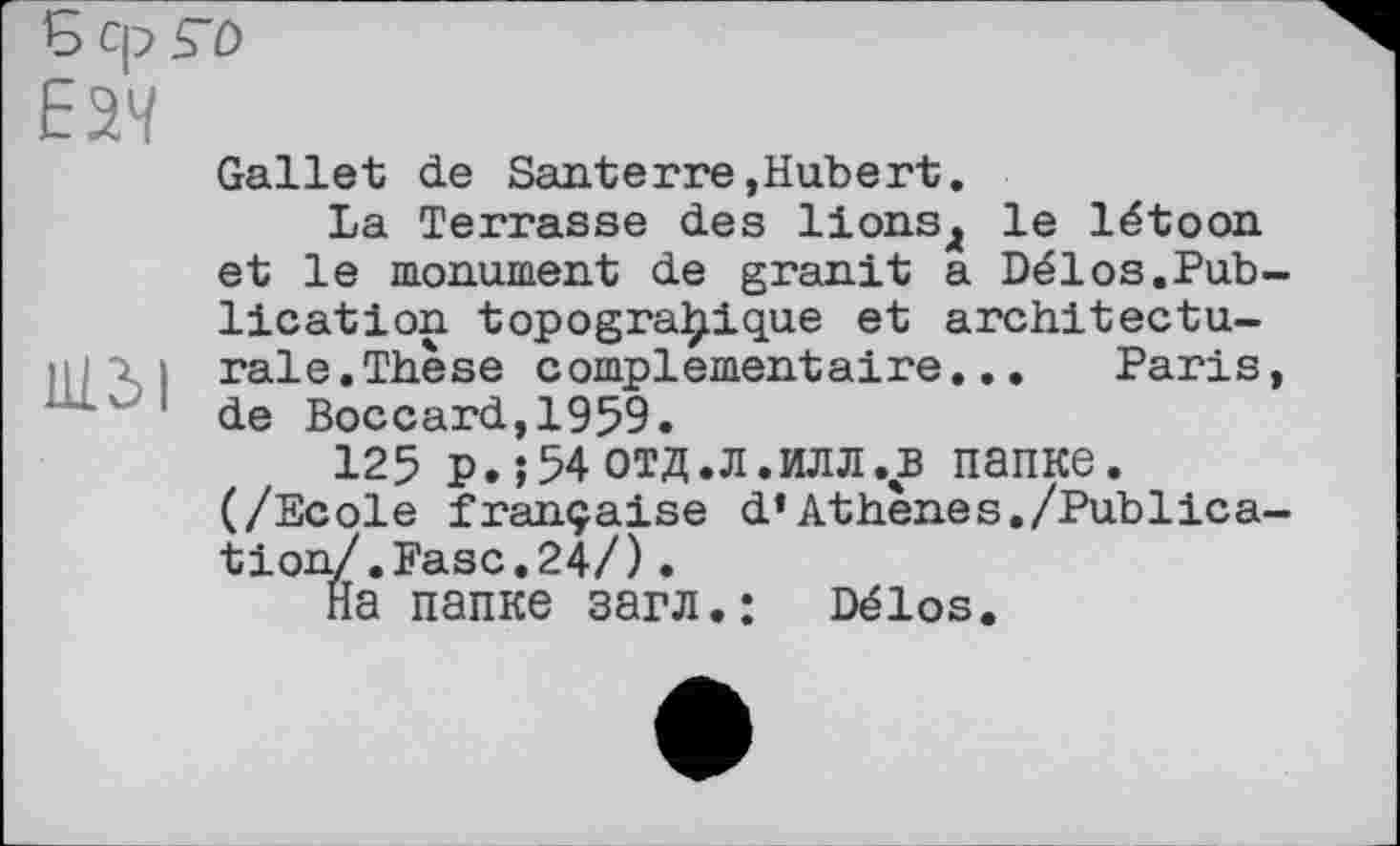 ﻿Ь ср ГО
Е37
Gallet de Santerre,Hubert.
La Terrasse des lions4 le létoon et le monument de granit a Délos.Publication topogra^ique et architecturale. Thèse complementaire... Paris, '' 1 de Boccard,1959.
125 p.;54отд.л.илл.в папке. (/Ecole française d*Athènes./Publication/. Fasc. 24/) •
На папке загл.: Délos.